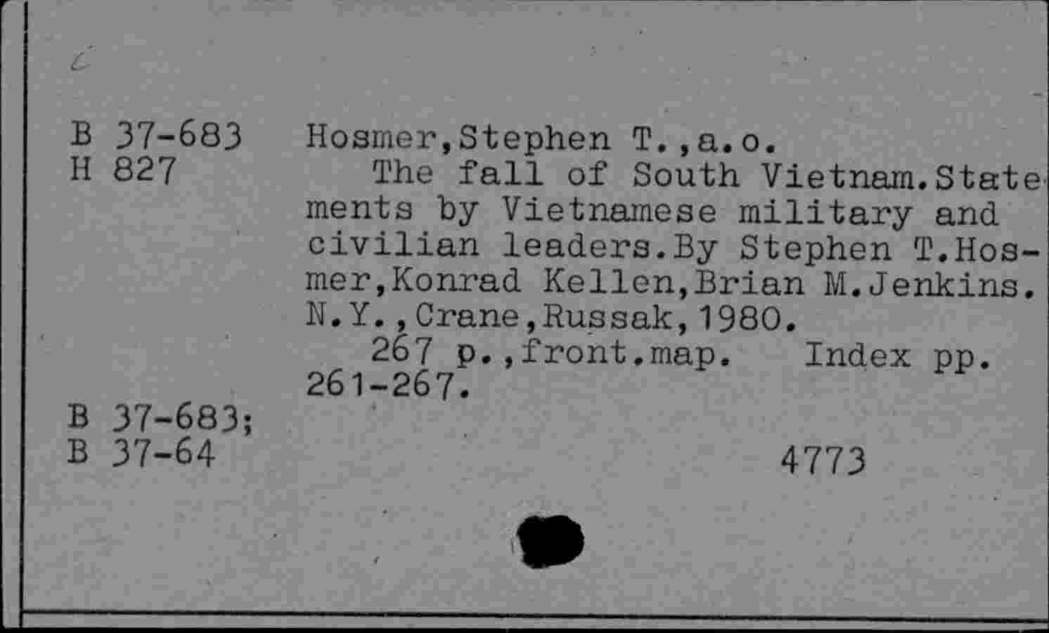 ﻿c
B 37-683 Hosmer,Stephen T.,a.o.
H 827	The fall of South Vietnam.State
ments by Vietnamese military and civilian leaders.By Stephen T.Hosmer,Konrad Kellen,Brian M.Jenkins. N.Y.,Crane,Russak,1980.
267 p.,front.map. Index pp. 261-267.
B 37-683;
B 37-64	4773